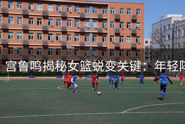 宫鲁鸣揭秘女篮蜕变关键：年轻阵容完成三大核心突破